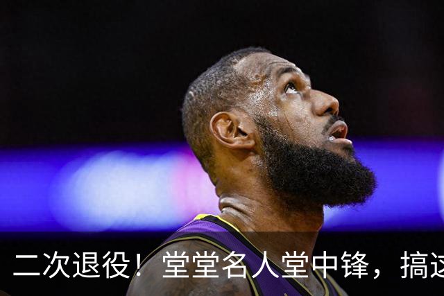 二次退役！堂堂名人堂中锋，搞这么尴尬？