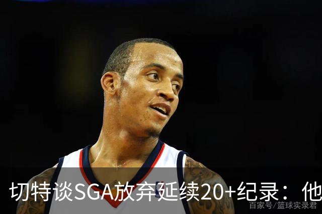 切特谈SGA放弃延续20+纪录：他比我境界高