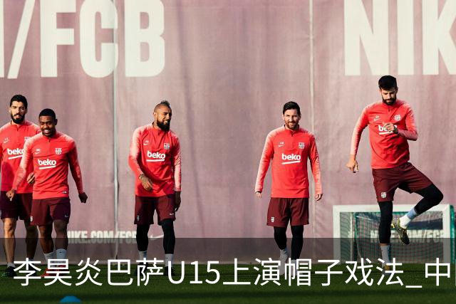 李昊炎巴萨U15上演帽子戏法 中国天才引爆欧洲